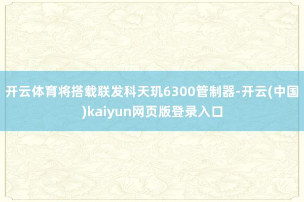 开云体育将搭载联发科天玑6300管制器-开云(中国)kaiyun网页版登录入口