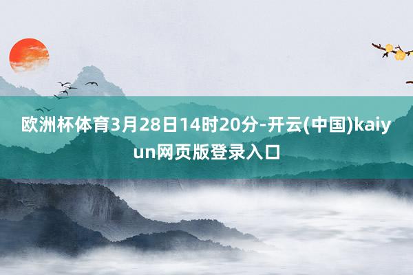 欧洲杯体育3月28日14时20分-开云(中国)kaiyun网页版登录入口