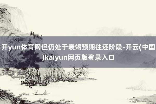 开yun体育网但仍处于衰竭预期往还阶段-开云(中国)kaiyun网页版登录入口