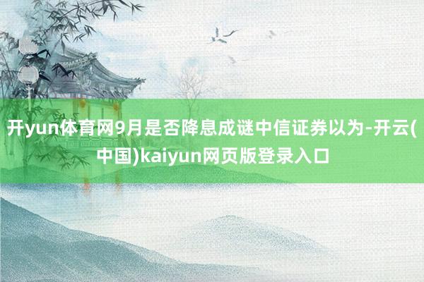开yun体育网9月是否降息成谜中信证券以为-开云(中国)kaiyun网页版登录入口