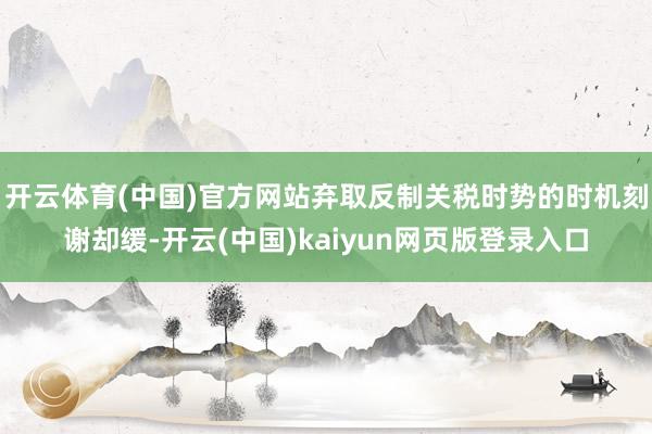 开云体育(中国)官方网站弃取反制关税时势的时机刻谢却缓-开云(中国)kaiyun网页版登录入口