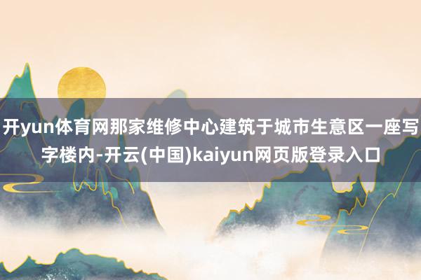 开yun体育网那家维修中心建筑于城市生意区一座写字楼内-开云(中国)kaiyun网页版登录入口