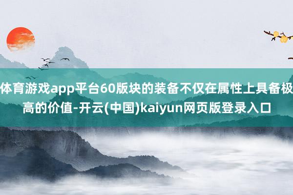 体育游戏app平台60版块的装备不仅在属性上具备极高的价值-开云(中国)kaiyun网页版登录入口