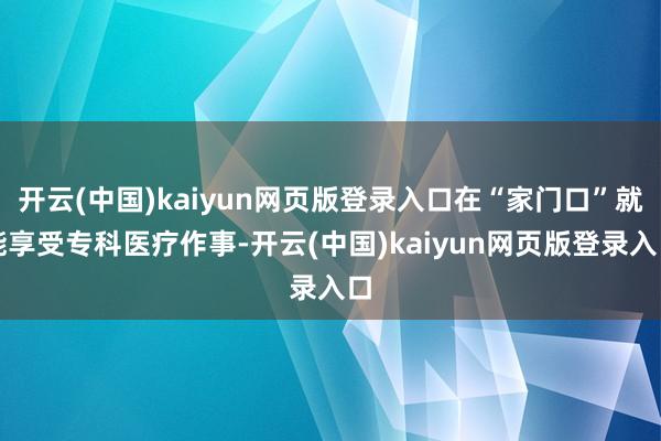 开云(中国)kaiyun网页版登录入口在“家门口”就能享受专科医疗作事-开云(中国)kaiyun网页版登录入口