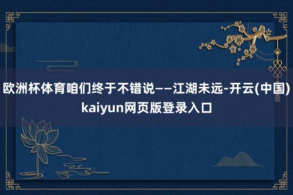 欧洲杯体育咱们终于不错说——江湖未远-开云(中国)kaiyun网页版登录入口