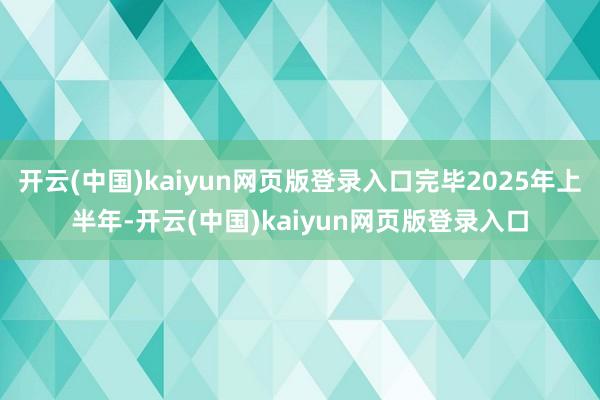 开云(中国)kaiyun网页版登录入口完毕2025年上半年-开云(中国)kaiyun网页版登录入口