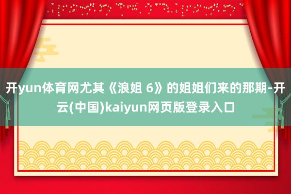 开yun体育网尤其《浪姐 6》的姐姐们来的那期-开云(中国)kaiyun网页版登录入口