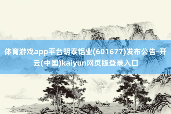 体育游戏app平台明泰铝业(601677)发布公告-开云(中国)kaiyun网页版登录入口