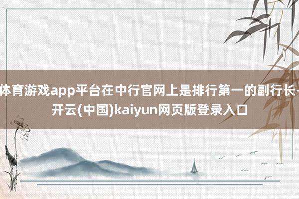 体育游戏app平台在中行官网上是排行第一的副行长-开云(中国)kaiyun网页版登录入口