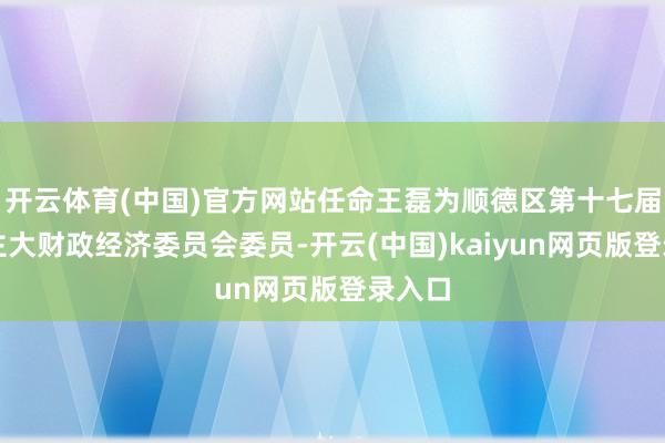 开云体育(中国)官方网站任命王磊为顺德区第十七届东谈主大财政经济委员会委员-开云(中国)kaiyun网页版登录入口