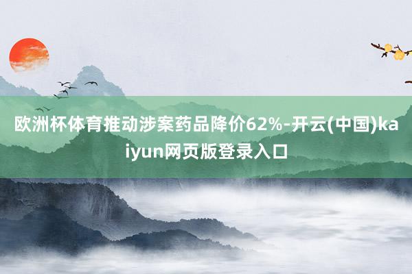 欧洲杯体育推动涉案药品降价62%-开云(中国)kaiyun网页版登录入口