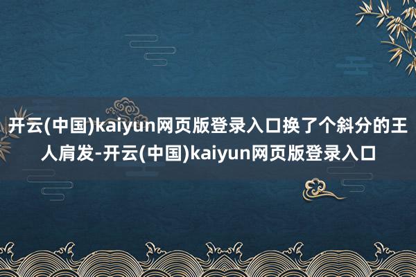 开云(中国)kaiyun网页版登录入口换了个斜分的王人肩发-开云(中国)kaiyun网页版登录入口