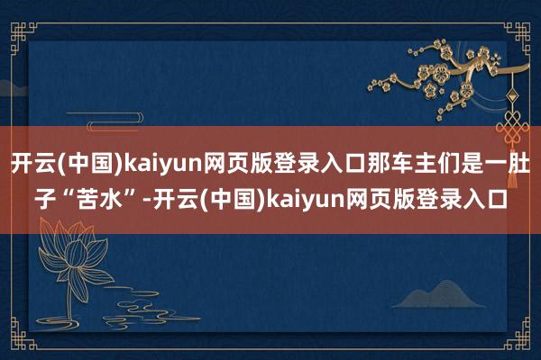 开云(中国)kaiyun网页版登录入口那车主们是一肚子“苦水”-开云(中国)kaiyun网页版登录入口