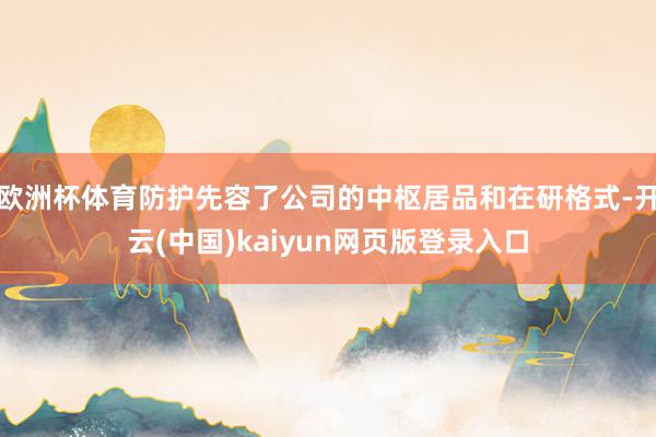 欧洲杯体育防护先容了公司的中枢居品和在研格式-开云(中国)kaiyun网页版登录入口