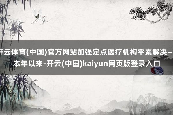 开云体育(中国)官方网站加强定点医疗机构平素解决——　　本年以来-开云(中国)kaiyun网页版登录入口