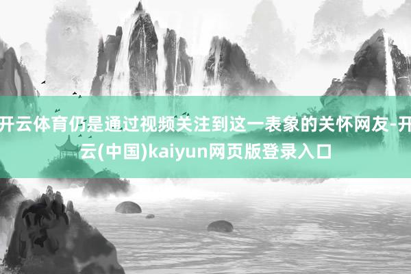 开云体育仍是通过视频关注到这一表象的关怀网友-开云(中国)kaiyun网页版登录入口