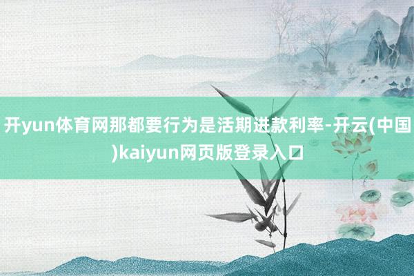 开yun体育网那都要行为是活期进款利率-开云(中国)kaiyun网页版登录入口