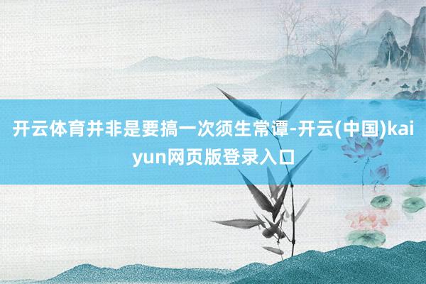 开云体育并非是要搞一次须生常谭-开云(中国)kaiyun网页版登录入口