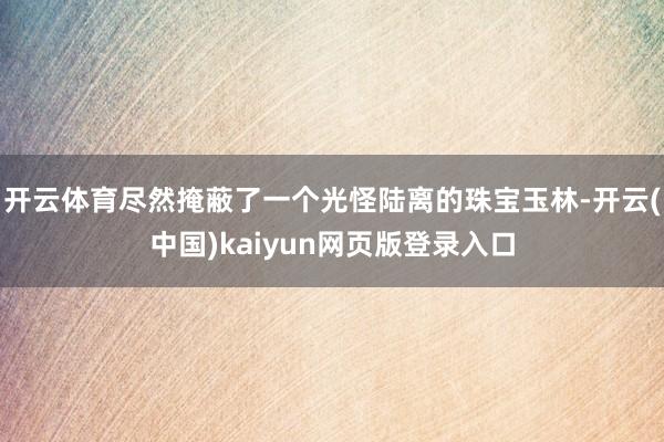 开云体育尽然掩蔽了一个光怪陆离的珠宝玉林-开云(中国)kaiyun网页版登录入口