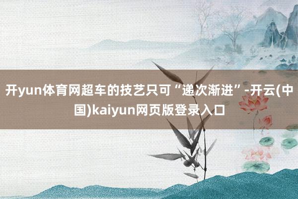开yun体育网超车的技艺只可“递次渐进”-开云(中国)kaiyun网页版登录入口