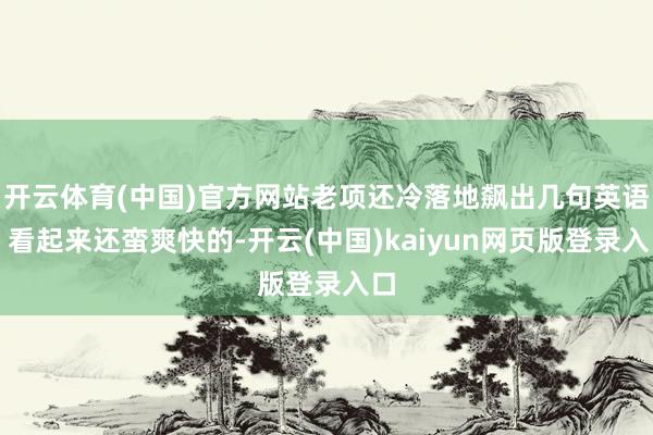 开云体育(中国)官方网站老项还冷落地飙出几句英语；看起来还蛮爽快的-开云(中国)kaiyun网页版登录入口