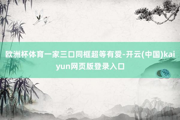 欧洲杯体育一家三口同框超等有爱-开云(中国)kaiyun网页版登录入口