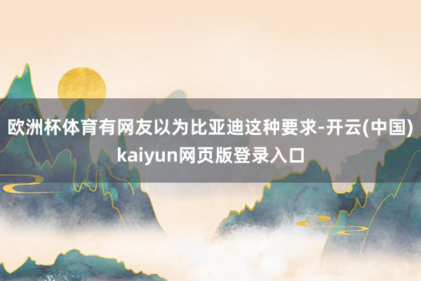 欧洲杯体育有网友以为比亚迪这种要求-开云(中国)kaiyun网页版登录入口