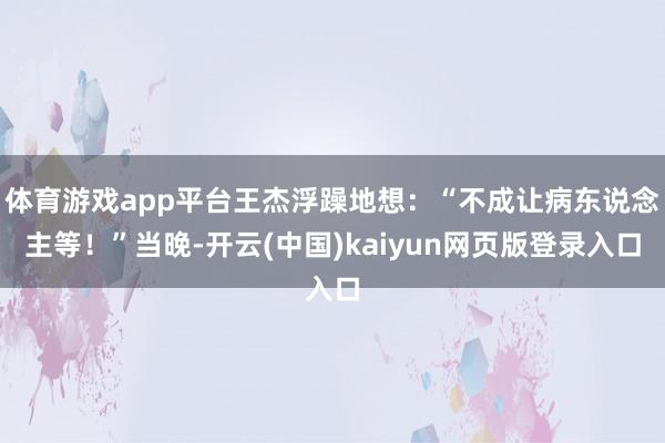 体育游戏app平台王杰浮躁地想:“不成让病东说念主等!”当晚-开云(中国)kaiyun网页版登录入口
