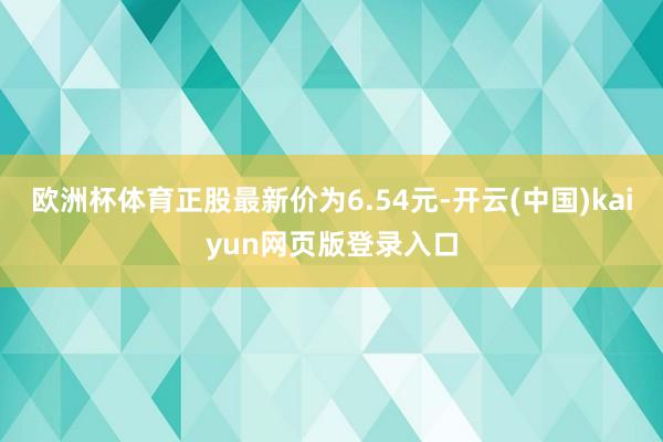 欧洲杯体育正股最新价为6.54元-开云(中国)kaiyun网页版登录入口