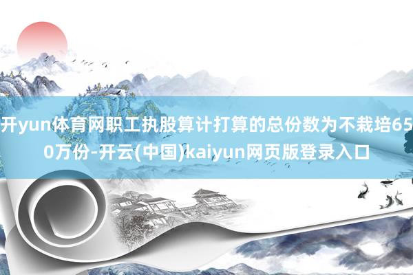 开yun体育网职工执股算计打算的总份数为不栽培650万份-开云(中国)kaiyun网页版登录入口