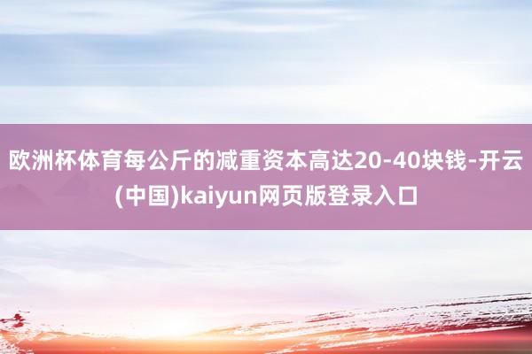 欧洲杯体育每公斤的减重资本高达20-40块钱-开云(中国)kaiyun网页版登录入口