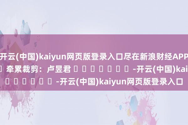 开云(中国)kaiyun网页版登录入口尽在新浪财经APP            						牵累裁剪：卢昱君 							-开云(中国)kaiyun网页版登录入口