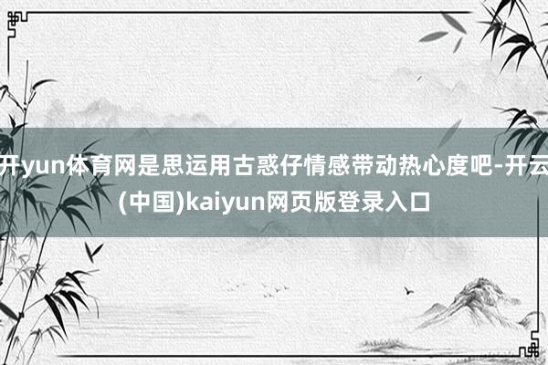 开yun体育网是思运用古惑仔情感带动热心度吧-开云(中国)kaiyun网页版登录入口