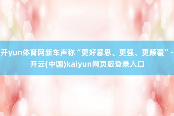 开yun体育网新车声称“更好意思、更强、更颠覆”-开云(中国)kaiyun网页版登录入口