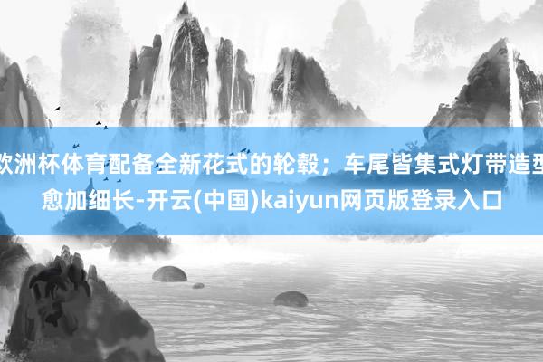欧洲杯体育配备全新花式的轮毂；车尾皆集式灯带造型愈加细长-开云(中国)kaiyun网页版登录入口
