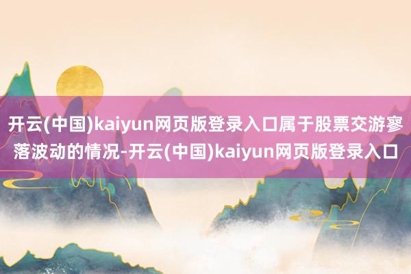 开云(中国)kaiyun网页版登录入口属于股票交游寥落波动的情况-开云(中国)kaiyun网页版登录入口