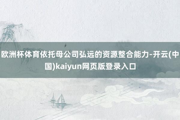 欧洲杯体育依托母公司弘远的资源整合能力-开云(中国)kaiyun网页版登录入口