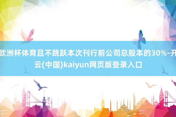 欧洲杯体育且不跳跃本次刊行前公司总股本的30%-开云(中国)kaiyun网页版登录入口