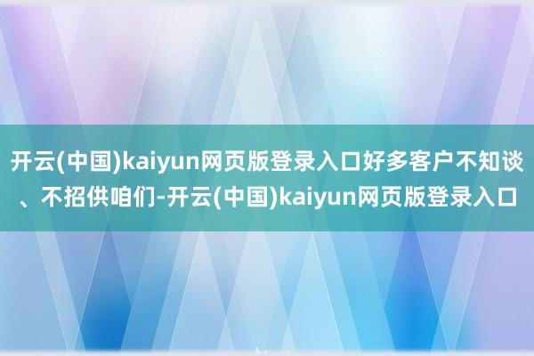 开云(中国)kaiyun网页版登录入口好多客户不知谈、不招供咱们-开云(中国)kaiyun网页版登录入口