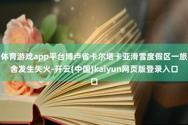 体育游戏app平台博卢省卡尔塔卡亚滑雪度假区一旅舍发生失火-开云(中国)kaiyun网页版登录入口
