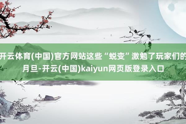 开云体育(中国)官方网站这些“蜕变”激勉了玩家们的月旦-开云(中国)kaiyun网页版登录入口