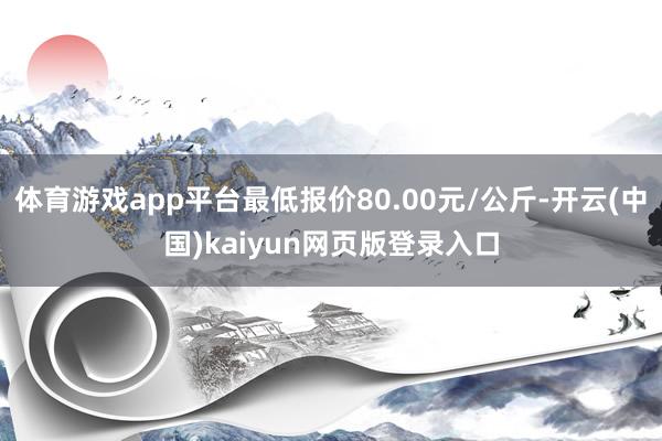 体育游戏app平台最低报价80.00元/公斤-开云(中国)kaiyun网页版登录入口