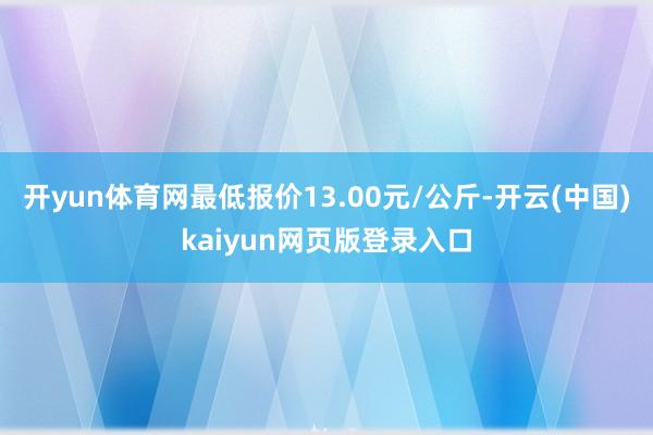 开yun体育网最低报价13.00元/公斤-开云(中国)kaiyun网页版登录入口