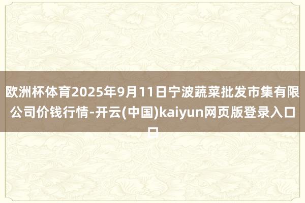 欧洲杯体育2025年9月11日宁波蔬菜批发市集有限公司价钱行情-开云(中国)kaiyun网页版登录入口