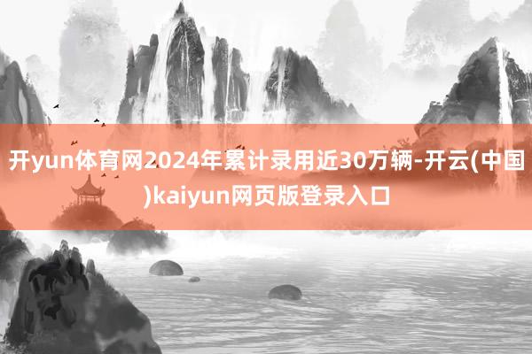 开yun体育网2024年累计录用近30万辆-开云(中国)kaiyun网页版登录入口