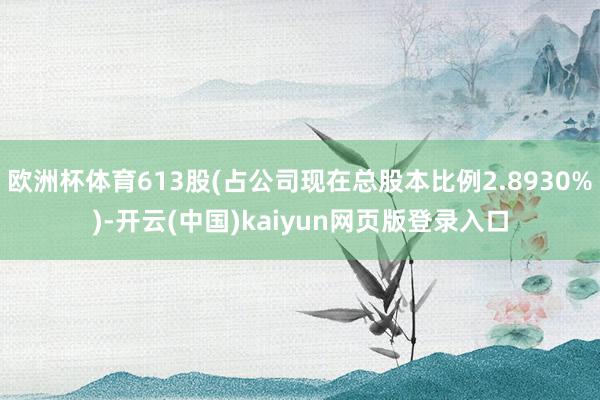 欧洲杯体育613股(占公司现在总股本比例2.8930%)-开云(中国)kaiyun网页版登录入口