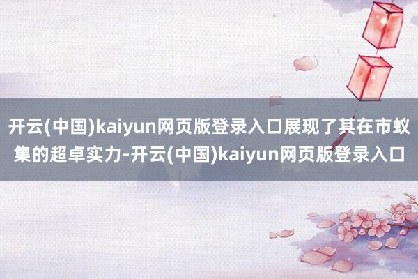 开云(中国)kaiyun网页版登录入口展现了其在市蚁集的超卓实力-开云(中国)kaiyun网页版登录入口