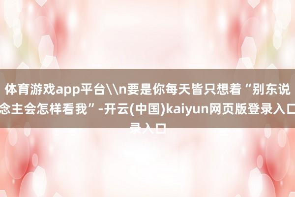 体育游戏app平台\n要是你每天皆只想着“别东说念主会怎样看我”-开云(中国)kaiyun网页版登录入口