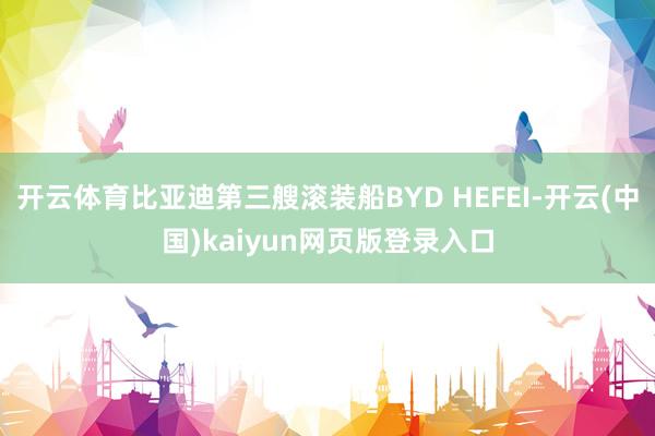 开云体育比亚迪第三艘滚装船BYD HEFEI-开云(中国)kaiyun网页版登录入口