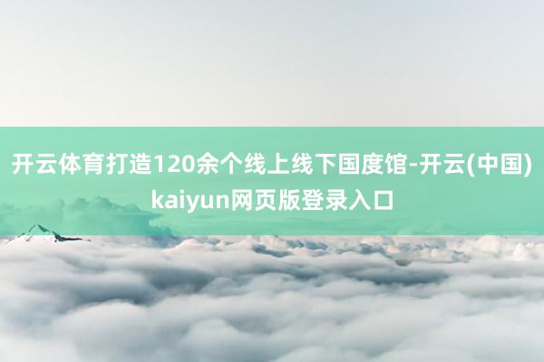 开云体育打造120余个线上线下国度馆-开云(中国)kaiyun网页版登录入口